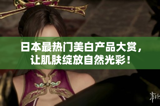 日本最热门美白产品大赏，让肌肤绽放自然光彩！