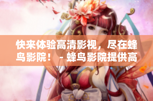快来体验高清影视，尽在蜂鸟影院！ - 蜂鸟影院提供高清影视新体验！