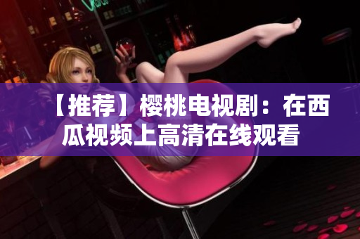 【推荐】樱桃电视剧：在西瓜视频上高清在线观看