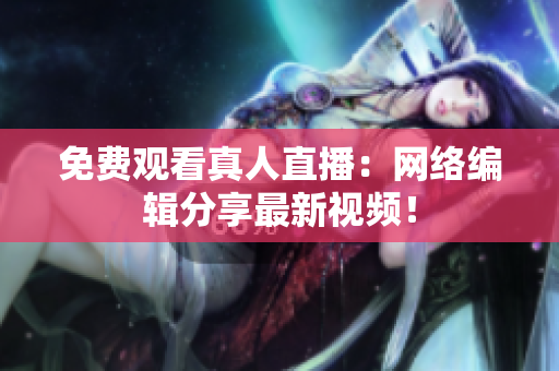 免费观看真人直播：网络编辑分享最新视频！