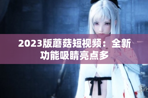 2023版蘑菇短视频：全新功能吸睛亮点多