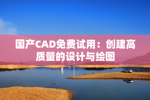 国产CAD免费试用：创建高质量的设计与绘图