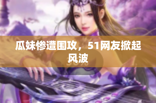 瓜妹惨遭围攻，51网友掀起风波