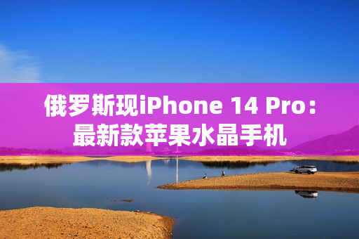 俄罗斯现iPhone 14 Pro：最新款苹果水晶手机