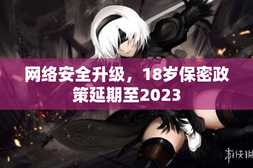 网络安全升级，18岁保密政策延期至2023