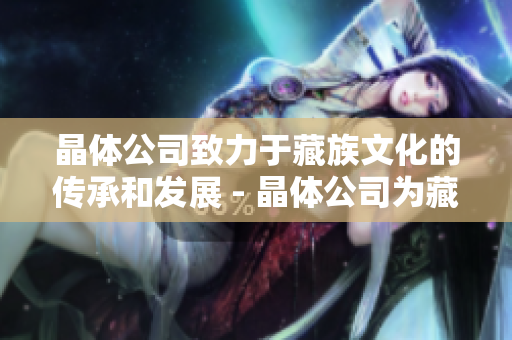 晶体公司致力于藏族文化的传承和发展 - 晶体公司为藏族文化注入新活力