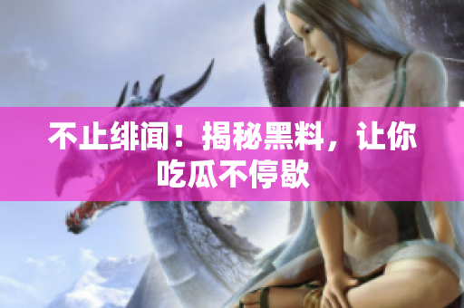 不止绯闻！揭秘黑料，让你吃瓜不停歇