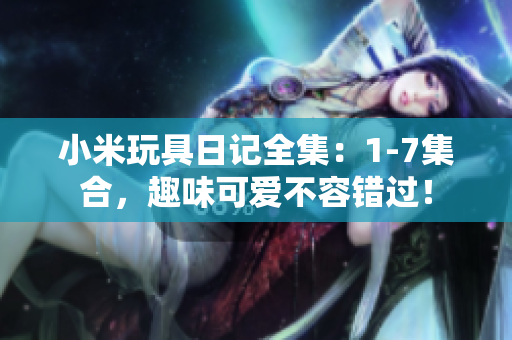 小米玩具日记全集：1-7集合，趣味可爱不容错过！