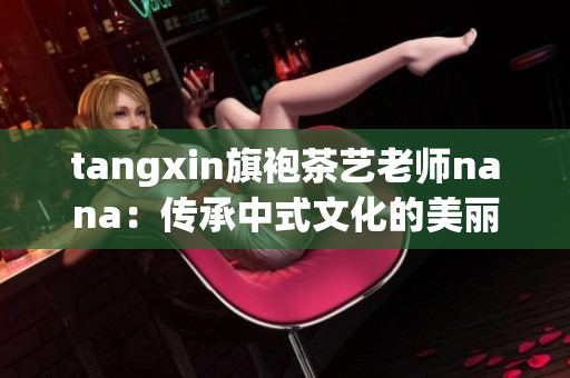 tangxin旗袍茶艺老师nana：传承中式文化的美丽大使