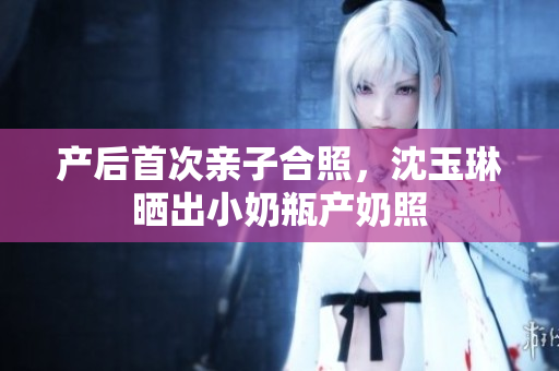 产后首次亲子合照，沈玉琳晒出小奶瓶产奶照