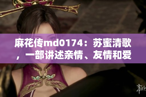 麻花传md0174：苏蜜清歌，一部讲述亲情、友情和爱情的网剧