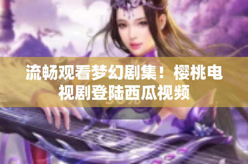 流畅观看梦幻剧集！樱桃电视剧登陆西瓜视频