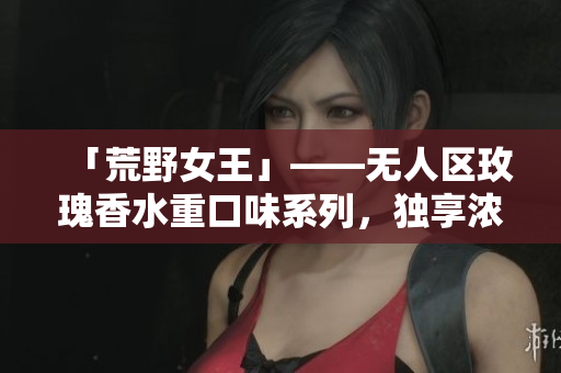 「荒野女王」——无人区玫瑰香水重口味系列，独享浓烈迷醉体验