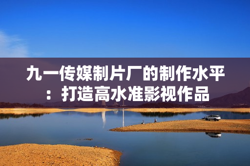 九一传媒制片厂的制作水平：打造高水准影视作品