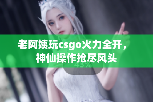 老阿姨玩csgo火力全开， 神仙操作抢尽风头