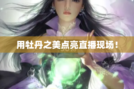 用牡丹之美点亮直播现场！