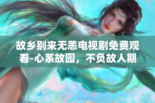 故乡别来无恙电视剧免费观看-心系故园，不负故人期望