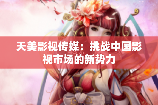 天美影视传媒：挑战中国影视市场的新势力