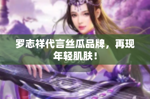罗志祥代言丝瓜品牌，再现年轻肌肤！