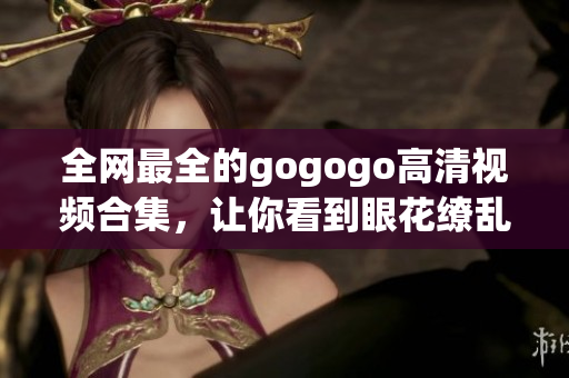 全网最全的gogogo高清视频合集，让你看到眼花缭乱的画面