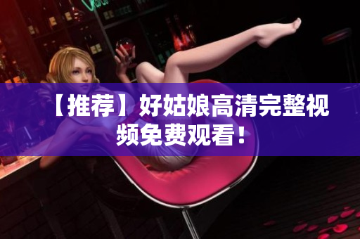 【推荐】好姑娘高清完整视频免费观看！