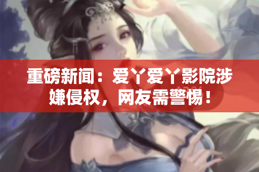 重磅新闻：爱丫爱丫影院涉嫌侵权，网友需警惕！