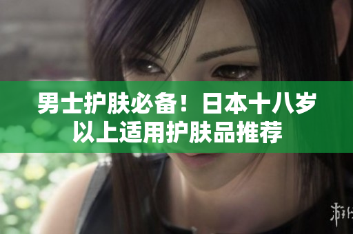 男士护肤必备！日本十八岁以上适用护肤品推荐