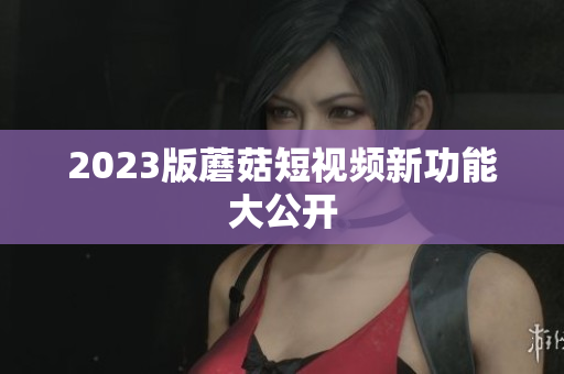 2023版蘑菇短视频新功能大公开