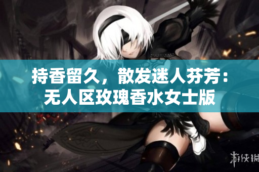 持香留久，散发迷人芬芳：无人区玫瑰香水女士版
