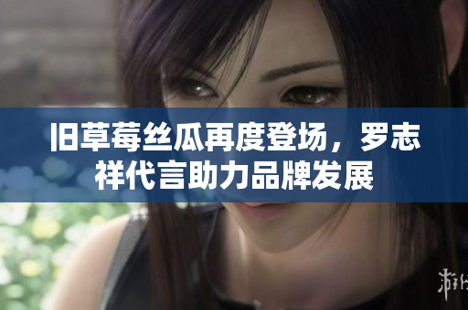旧草莓丝瓜再度登场，罗志祥代言助力品牌发展