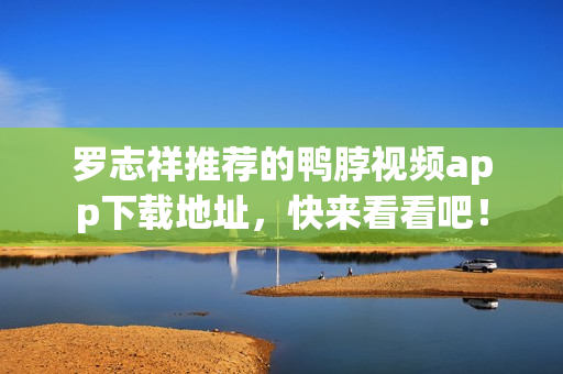 罗志祥推荐的鸭脖视频app下载地址，快来看看吧！