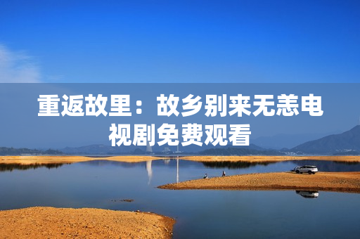 重返故里：故乡别来无恙电视剧免费观看
