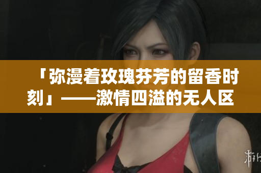 「弥漫着玫瑰芬芳的留香时刻」——激情四溢的无人区玫瑰香水女士！
