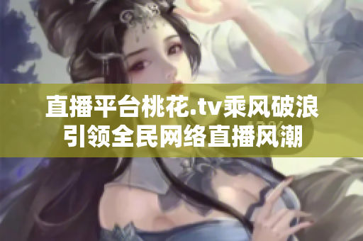 直播平台桃花.tv乘风破浪引领全民网络直播风潮