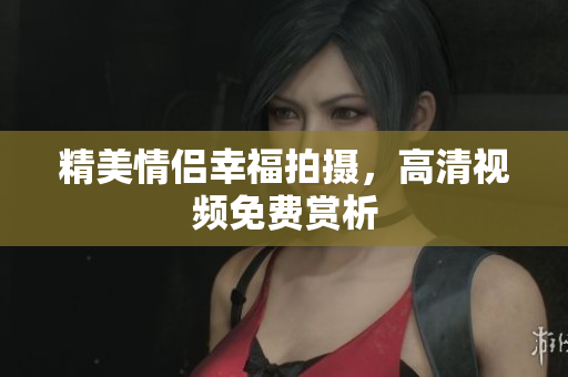 精美情侣幸福拍摄，高清视频免费赏析