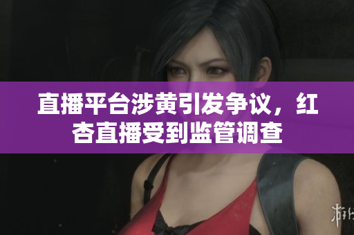 直播平台涉黄引发争议，红杏直播受到监管调查