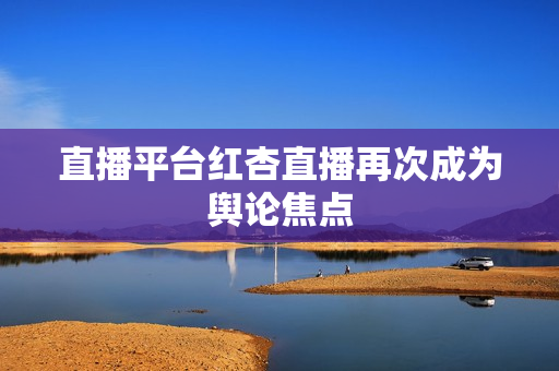 直播平台红杏直播再次成为舆论焦点