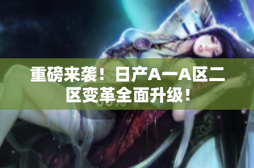 重磅来袭！日产A一A区二区变革全面升级！