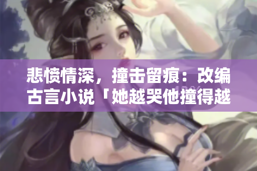 悲愤情深，撞击留痕：改编古言小说「她越哭他撞得越凶」