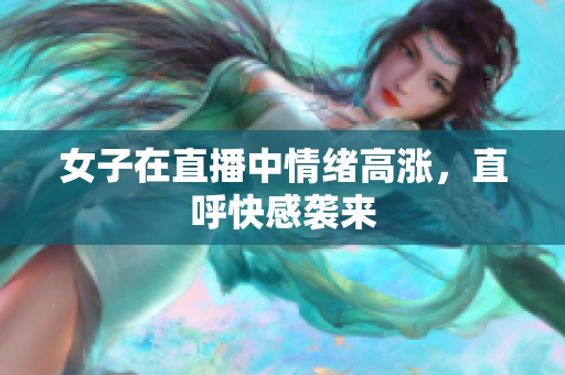 女子在直播中情绪高涨，直呼快感袭来