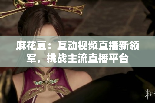 麻花豆：互动视频直播新领军，挑战主流直播平台