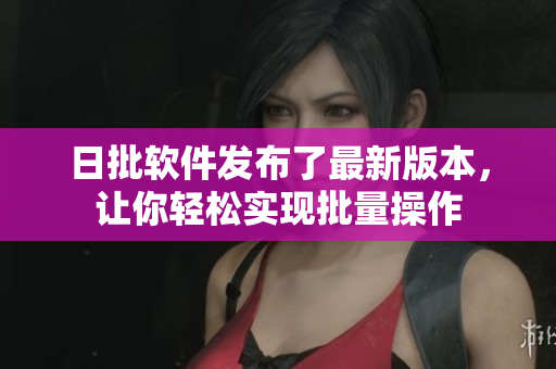 日批软件发布了最新版本，让你轻松实现批量操作