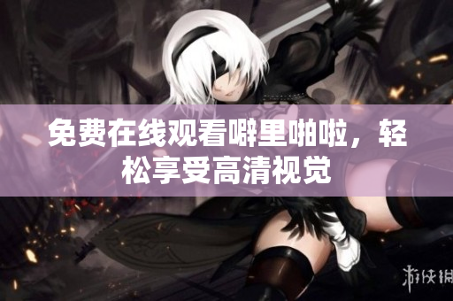 免费在线观看噼里啪啦，轻松享受高清视觉