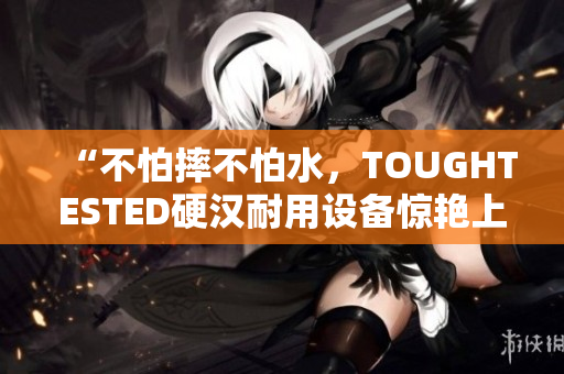 “不怕摔不怕水，TOUGHTESTED硬汉耐用设备惊艳上市！”