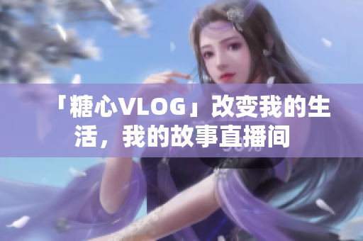 「糖心VLOG」改变我的生活，我的故事直播间