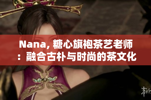 Nana, 糖心旗袍茶艺老师：融合古朴与时尚的茶文化代表