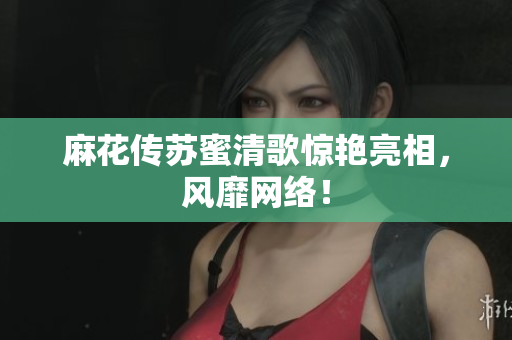 麻花传苏蜜清歌惊艳亮相，风靡网络！