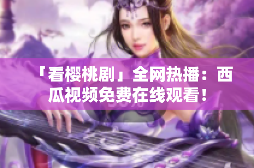 「看樱桃剧」全网热播：西瓜视频免费在线观看！