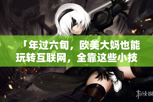 「年过六旬，欧美大妈也能玩转互联网，全靠这些小技巧！」