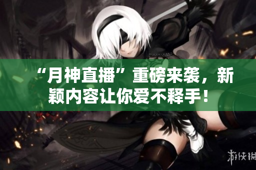 “月神直播”重磅来袭，新颖内容让你爱不释手！